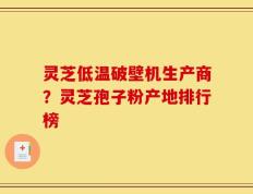 灵芝低温破壁机生产商？灵芝孢子粉产地排行榜