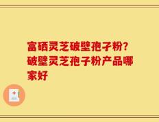富硒灵芝破壁孢孑粉？破壁灵芝孢子粉产品哪家好