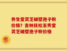 养生堂灵芝破壁孢子粉价格？吉林抚松玉秀堂灵芝破壁孢子粉价格