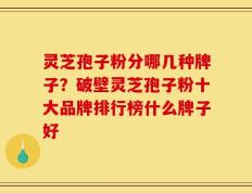 灵芝孢子粉分哪几种牌子？破壁灵芝孢子粉十大品牌排行榜什么牌子好