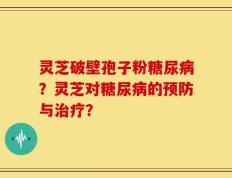 灵芝破壁孢子粉糖尿病？灵芝对糖尿病的预防与治疗？