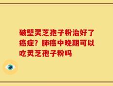 破壁灵芝孢子粉治好了癌症？肺癌中晚期可以吃灵芝孢子粉吗