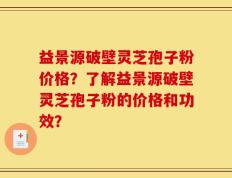 益景源破壁灵芝孢子粉价格？了解益景源破壁灵芝孢子粉的价格和功效？