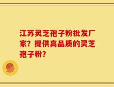 江苏灵芝孢子粉批发厂家？提供高品质的灵芝孢子粉？