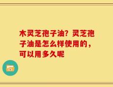 木灵芝孢子油？灵芝孢子油是怎么样使用的，可以用多久呢