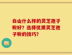 白山什么样的灵芝孢子粉好？选择优质灵芝孢子粉的技巧？