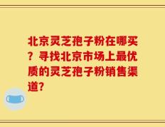 北京灵芝孢子粉在哪买？寻找北京市场上最优质的灵芝孢子粉销售渠道？