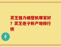 灵芝强力破壁机哪家好？灵芝孢子粉产地排行榜