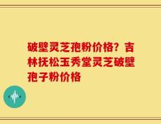 破壁灵芝孢粉价格？吉林抚松玉秀堂灵芝破壁孢子粉价格