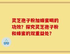 灵芝孢子粉加蜂蜜喝的功效？探究灵芝孢子粉和蜂蜜的双重益处？