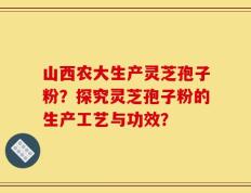山西农大生产灵芝孢子粉？探究灵芝孢子粉的生产工艺与功效？