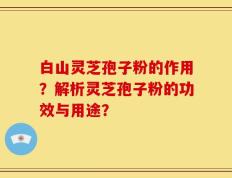 白山灵芝孢子粉的作用？解析灵芝孢子粉的功效与用途？