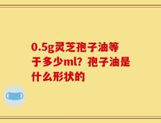 0.5g灵芝孢子油等于多少ml？孢子油是什么形状的