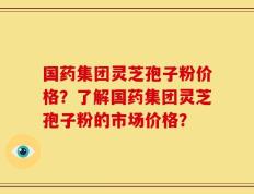 国药集团灵芝孢子粉价格？了解国药集团灵芝孢子粉的市场价格？