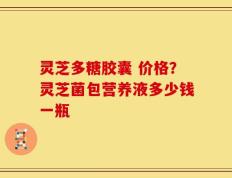 灵芝多糖胶囊 价格？灵芝菌包营养液多少钱一瓶
