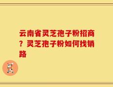 云南省灵芝孢子粉招商？灵芝孢子粉如何找销路