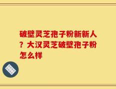 破壁灵芝孢子粉新新人？大汉灵芝破壁孢子粉怎么样