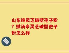 山东纯灵芝破壁孢子粉？赋汤亭灵芝破壁孢子粉怎么样