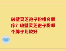 破壁灵芝孢子粉排名顺序？破壁灵芝孢子粉哪个牌子比较好