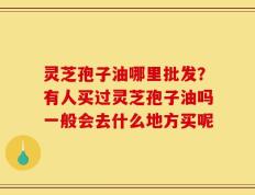 灵芝孢子油哪里批发？有人买过灵芝孢子油吗一般会去什么地方买呢