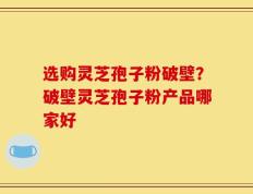 选购灵芝孢子粉破壁？破壁灵芝孢子粉产品哪家好