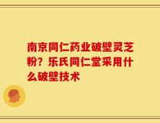 南京同仁药业破壁灵芝粉？乐氏同仁堂采用什么破壁技术