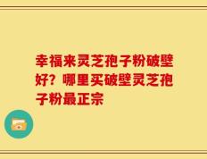 幸福来灵芝孢子粉破壁好？哪里买破壁灵芝孢子粉最正宗