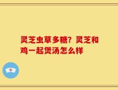 灵芝虫草多糖？灵芝和鸡一起煲汤怎么样