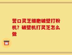 营口灵芝细胞破壁打粉机？破壁机打灵芝怎么做