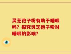 灵芝孢子粉有助于睡眠吗？探究灵芝孢子粉对睡眠的影响？