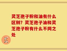 灵芝孢子粉和油有什么区别？灵芝孢子油和灵芝孢子粉有什么不同之处