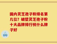 国内灵芝孢子粉排名第几位？破壁灵芝孢子粉十大品牌排行榜什么牌子好