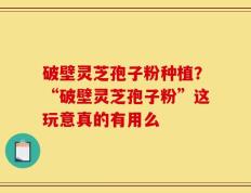 破壁灵芝孢子粉种植？“破壁灵芝孢子粉”这玩意真的有用么