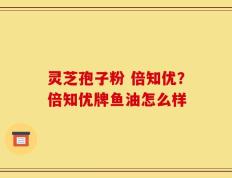 灵芝孢子粉 倍知优？倍知优牌鱼油怎么样