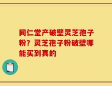同仁堂产破壁灵芝孢子粉？灵芝孢子粉破壁哪能买到真的