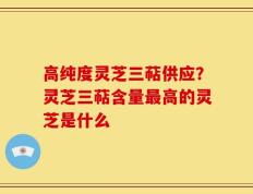 高纯度灵芝三萜供应？灵芝三萜含量最高的灵芝是什么