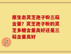 原生态灵芝孢子粉三萜含量？灵芝孢子粉的灵芝多糖含量高好还是三萜含量高好