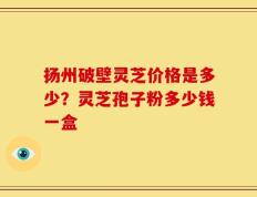 扬州破壁灵芝价格是多少？灵芝孢子粉多少钱一盒