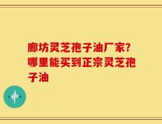 廊坊灵芝孢子油厂家？哪里能买到正宗灵芝孢子油