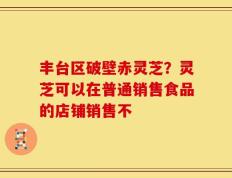 丰台区破壁赤灵芝？灵芝可以在普通销售食品的店铺销售不