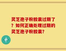 灵芝孢子粉胶囊过期了？如何正确处理过期的灵芝孢子粉胶囊？