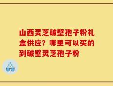 山西灵芝破壁孢子粉礼盒供应？哪里可以买的到破壁灵芝孢子粉