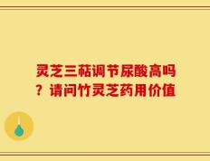 灵芝三萜调节尿酸高吗？请问竹灵芝药用价值