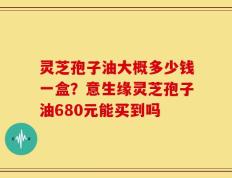 灵芝孢子油大概多少钱一盒？意生缘灵芝孢子油680元能买到吗