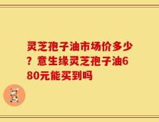 灵芝孢子油市场价多少？意生缘灵芝孢子油680元能买到吗