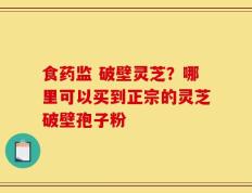 食药监 破壁灵芝？哪里可以买到正宗的灵芝破壁孢子粉