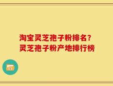 淘宝灵芝孢子粉排名？灵芝孢子粉产地排行榜
