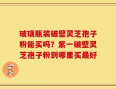 玻璃瓶装破壁灵芝孢子粉能买吗？紫一破壁灵芝孢子粉到哪里买最好