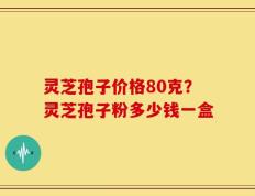 灵芝孢子价格80克？灵芝孢子粉多少钱一盒