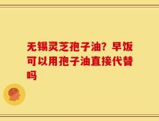 无锡灵芝孢子油？早饭可以用孢子油直接代替吗